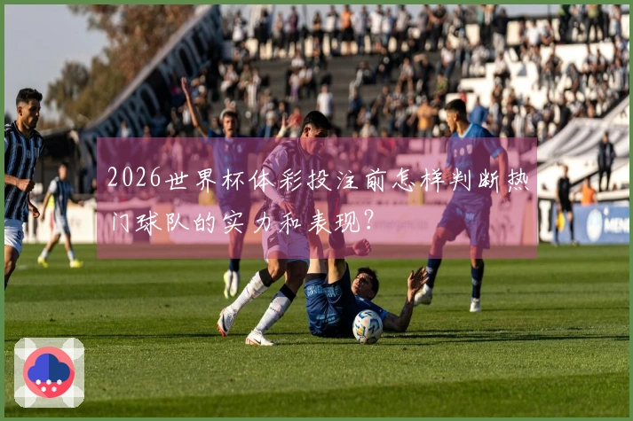 2026世界杯体彩投注前怎样判断热门球队的实力和表现？